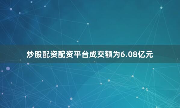 炒股配资配资平台成交额为6.08亿元