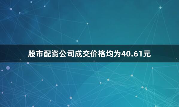 股市配资公司成交价格均为40.61元