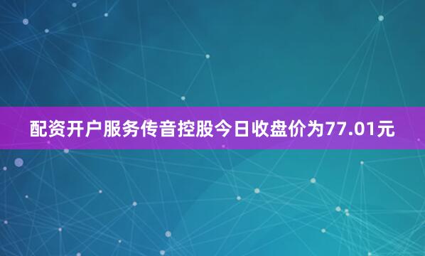 配资开户服务传音控股今日收盘价为77.01元