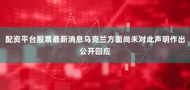 配资平台股票最新消息乌克兰方面尚未对此声明作出公开回应