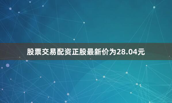 股票交易配资正股最新价为28.04元