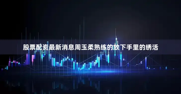 股票配资最新消息周玉柔熟练的放下手里的绣活