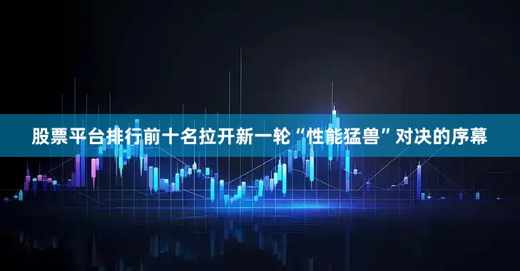 股票平台排行前十名拉开新一轮“性能猛兽”对决的序幕