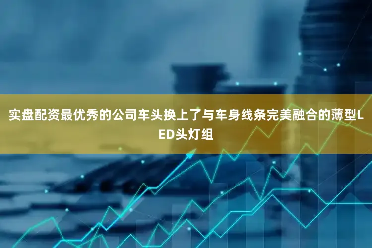 实盘配资最优秀的公司车头换上了与车身线条完美融合的薄型LED头灯组